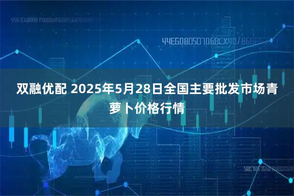 双融优配 2025年5月28日全国主要批发市场青萝卜价格行情