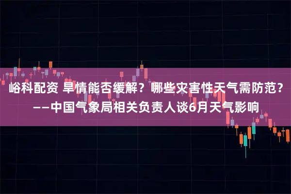 峪科配资 旱情能否缓解？哪些灾害性天气需防范？——中国气象局相关负责人谈6月天气影响