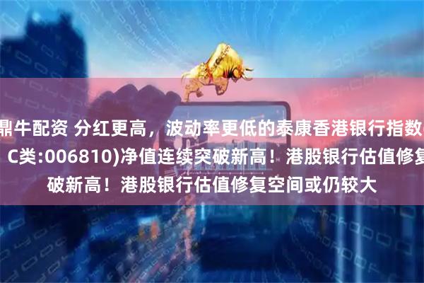 鼎牛配资 分红更高，波动率更低的泰康香港银行指数(A类:006809；C类:006810)净值连续突破新高！港股银行估值修复空间或仍较大