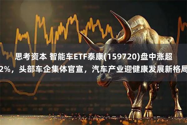 思考资本 智能车ETF泰康(159720)盘中涨超2%，头部车企集体官宣，汽车产业迎健康发展新格局