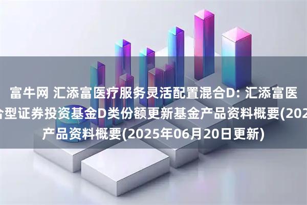 富牛网 汇添富医疗服务灵活配置混合D: 汇添富医疗服务灵活配置混合型证券投资基金D类份额更新基金产品资料概要(2025年06月20日更新)
