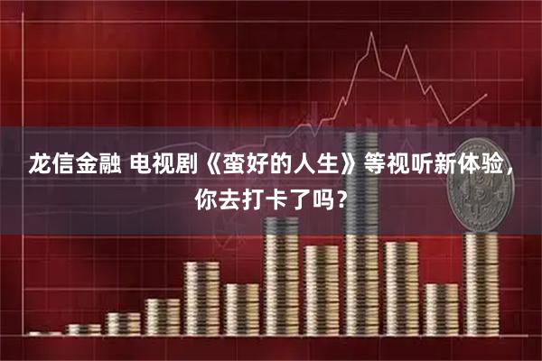 龙信金融 电视剧《蛮好的人生》等视听新体验，你去打卡了吗？
