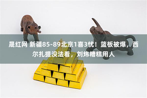 晟红网 新疆85-89北京1喜3忧！篮板被爆，西尔扎提没法看，刘炜糟糕用人