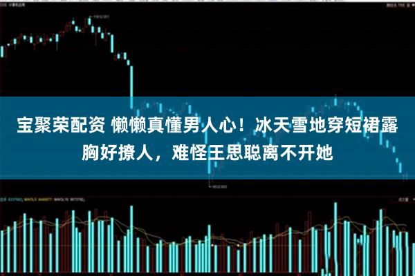 宝聚荣配资 懒懒真懂男人心！冰天雪地穿短裙露胸好撩人，难怪王思聪离不开她