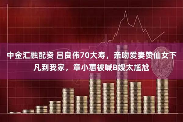 中金汇融配资 吕良伟70大寿，亲吻爱妻赞仙女下凡到我家，章小蕙被喊B嫂太尴尬