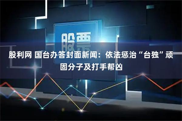 股利网 国台办答封面新闻：依法惩治“台独”顽固分子及打手帮凶