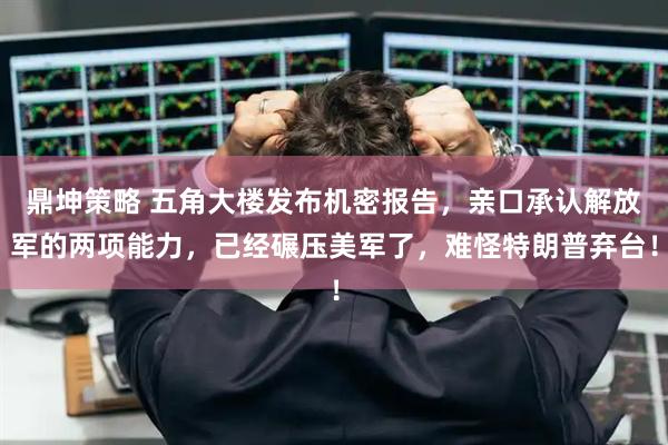 鼎坤策略 五角大楼发布机密报告，亲口承认解放军的两项能力，已经碾压美军了，难怪特朗普弃台！