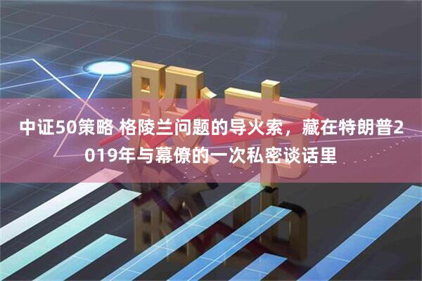 中证50策略 格陵兰问题的导火索，藏在特朗普2019年与幕僚的一次私密谈话里