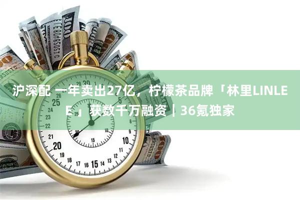 沪深配 一年卖出27亿，柠檬茶品牌「林里LINLEE 」获数千万融资｜36氪独家