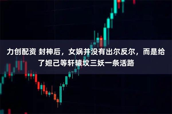 力创配资 封神后，女娲并没有出尔反尔，而是给了妲己等轩辕坟三妖一条活路