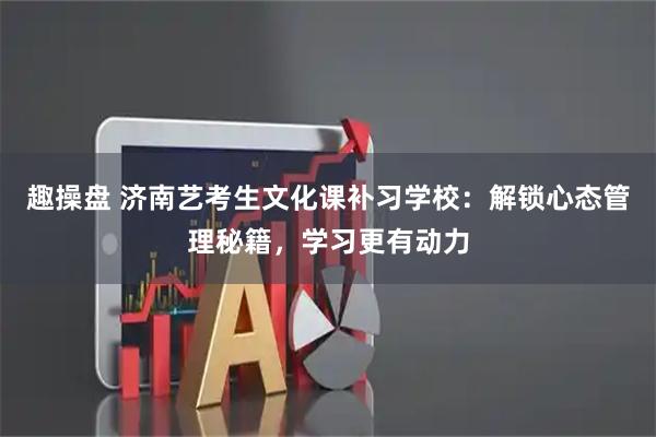 趣操盘 济南艺考生文化课补习学校：解锁心态管理秘籍，学习更有动力