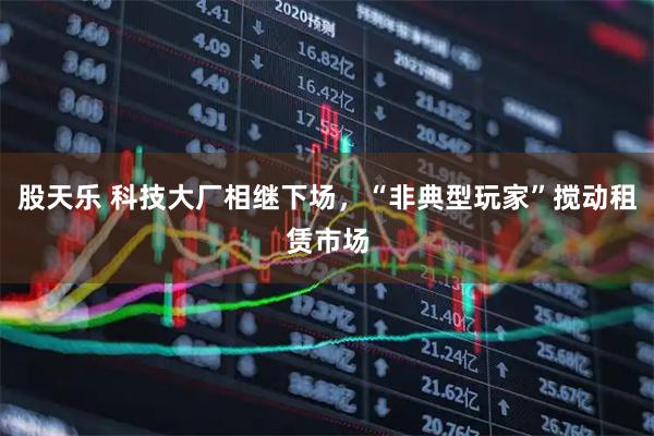 股天乐 科技大厂相继下场，“非典型玩家”搅动租赁市场