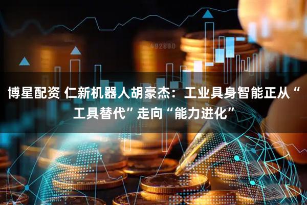 博星配资 仁新机器人胡豪杰：工业具身智能正从“工具替代”走向“能力进化”