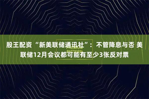 股王配资 “新美联储通讯社”：不管降息与否 美联储12月会议都可能有至少3张反对票