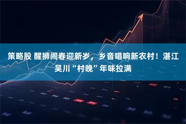 策略股 醒狮闹春迎新岁，乡音唱响新农村！湛江吴川“村晚”年味拉满