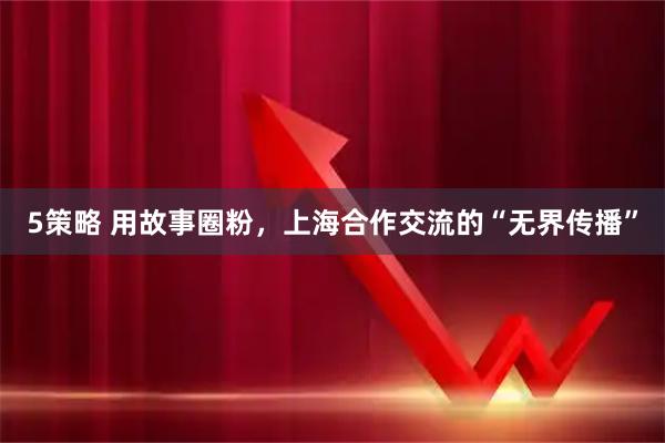 5策略 用故事圈粉，上海合作交流的“无界传播”